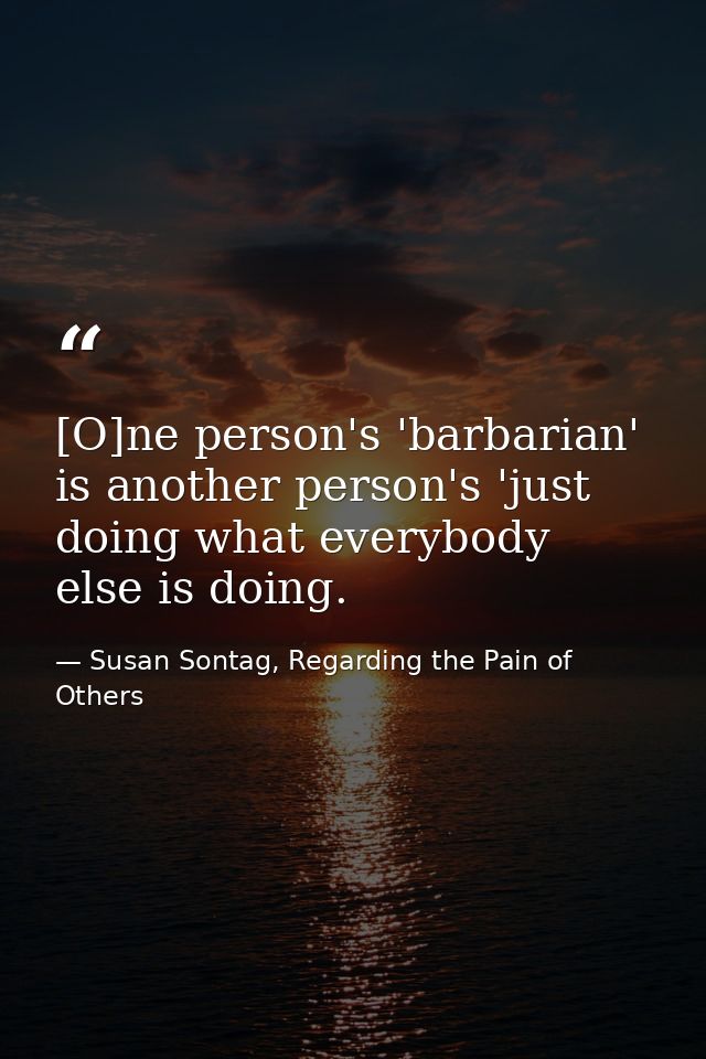 [O]ne person's 'barbarian' is another person's 'just doing what everybody else is doing. — Susan Sontag, Regarding the Pain of Others