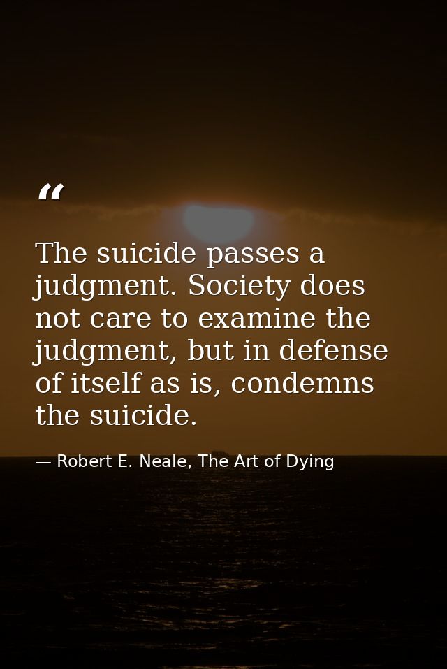 The suicide passes a judgment. Society does not care to examine the judgment, but in defense of itself as is, condemns t — Robert E. Neale, The Art of Dying