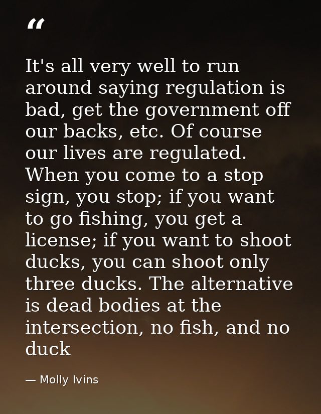 It's all very well to run around saying regulation is bad, get the government off our backs, etc. Of course our lives ar — Molly Ivins