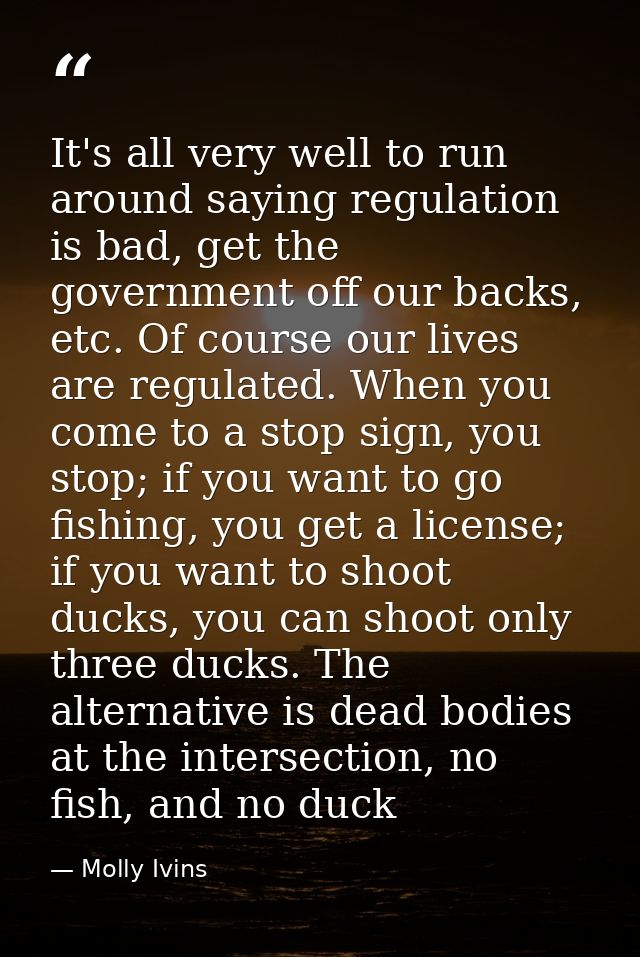 It's all very well to run around saying regulation is bad, get the government off our backs, etc. Of course our lives ar — Molly Ivins