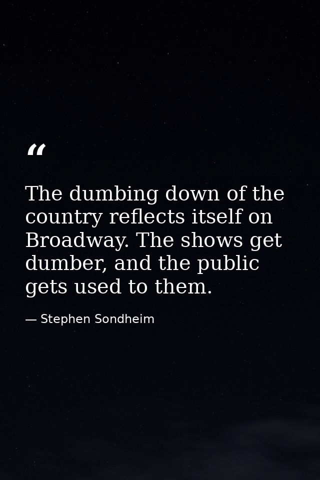 The dumbing down of the country reflects itself on Broadway. The shows get dumber, and the public gets used to them. — Stephen Sondheim