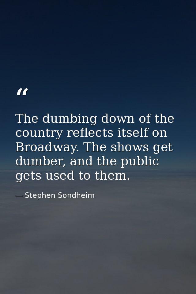 The dumbing down of the country reflects itself on Broadway. The shows get dumber, and the public gets used to them. — Stephen Sondheim