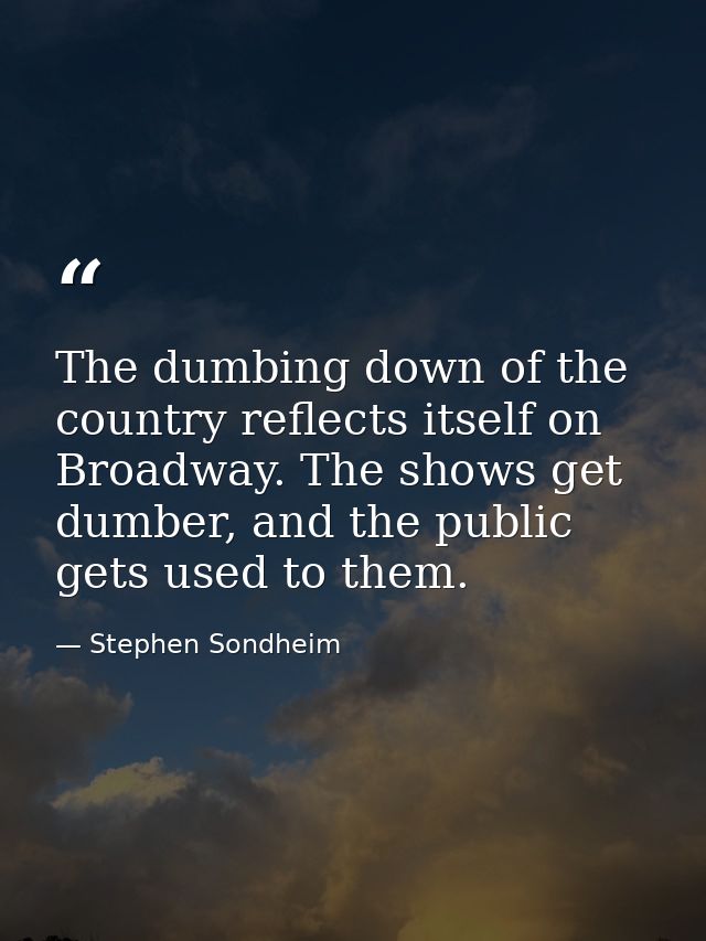 The dumbing down of the country reflects itself on Broadway. The shows get dumber, and the public gets used to them. — Stephen Sondheim