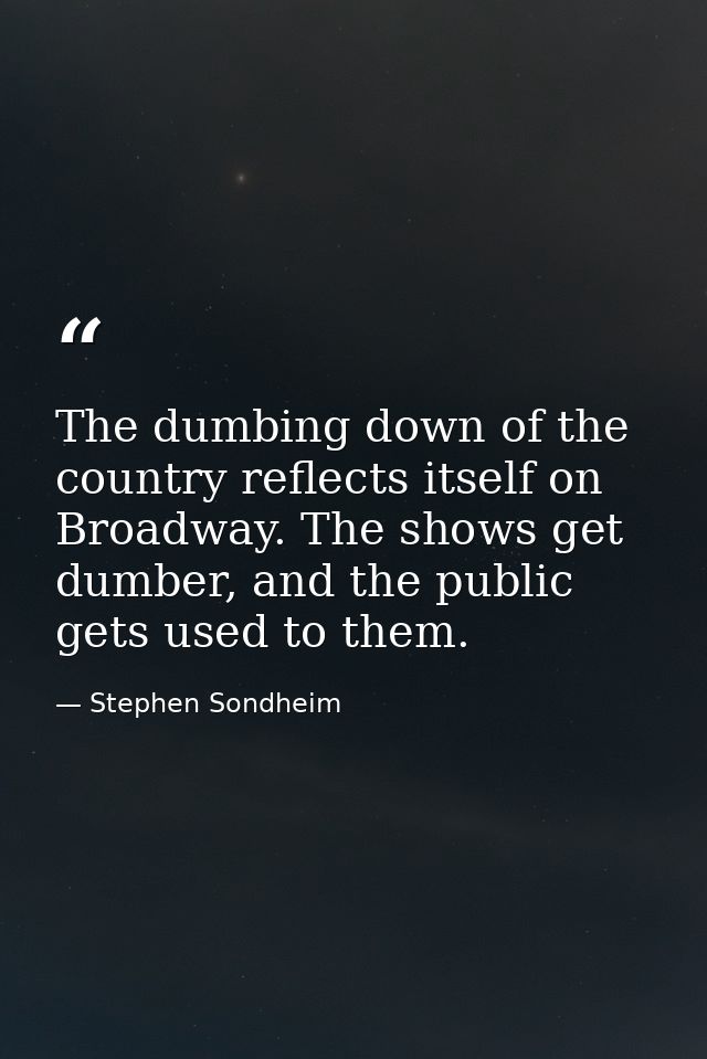 The dumbing down of the country reflects itself on Broadway. The shows get dumber, and the public gets used to them. — Stephen Sondheim