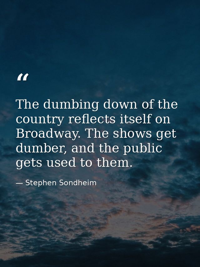 The dumbing down of the country reflects itself on Broadway. The shows get dumber, and the public gets used to them. — Stephen Sondheim
