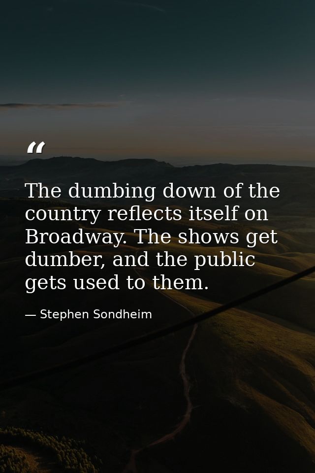 The dumbing down of the country reflects itself on Broadway. The shows get dumber, and the public gets used to them. — Stephen Sondheim