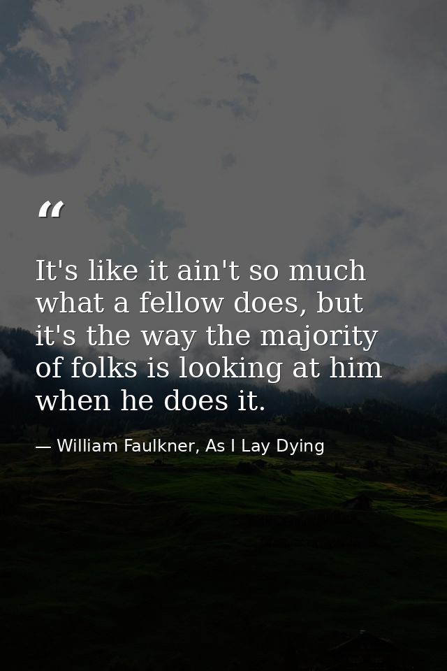 It's like it ain't so much what a fellow does, but it's the way the majority of folks is looking at him when he does it. — William Faulkner, As I Lay Dying