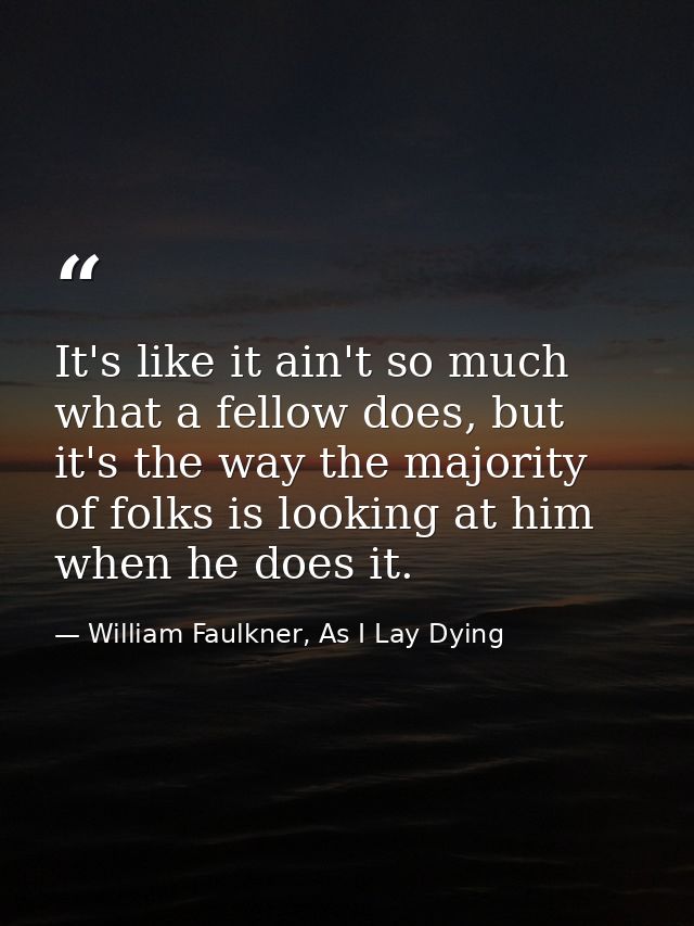 It's like it ain't so much what a fellow does, but it's the way the majority of folks is looking at him when he does it. — William Faulkner, As I Lay Dying