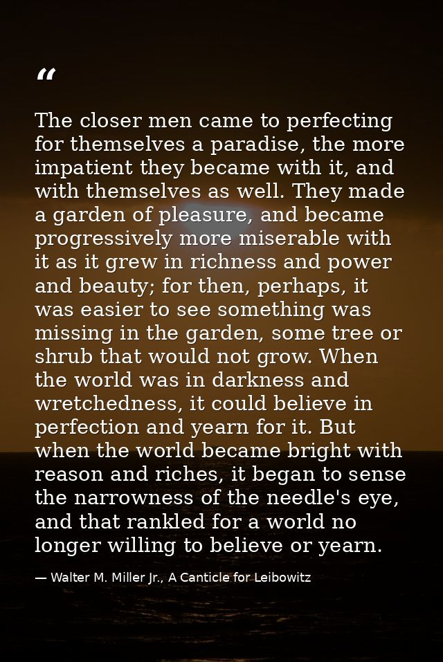 The closer men came to perfecting for themselves a paradise, the more impatient they became with it, and with themselves — Walter M. Miller Jr., A Canticle for Leibowitz