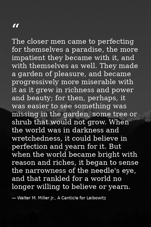 The closer men came to perfecting for themselves a paradise, the more impatient they became with it, and with themselves — Walter M. Miller Jr., A Canticle for Leibowitz
