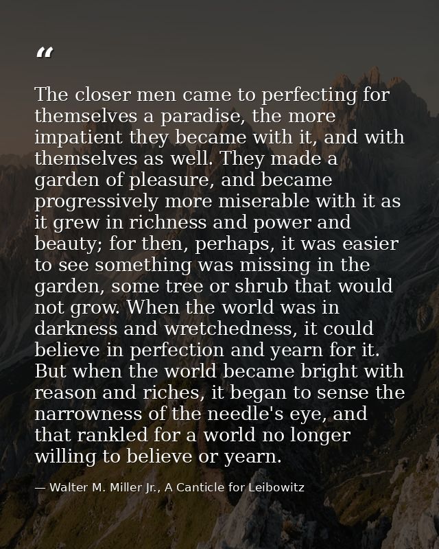 The closer men came to perfecting for themselves a paradise, the more impatient they became with it, and with themselves — Walter M. Miller Jr., A Canticle for Leibowitz