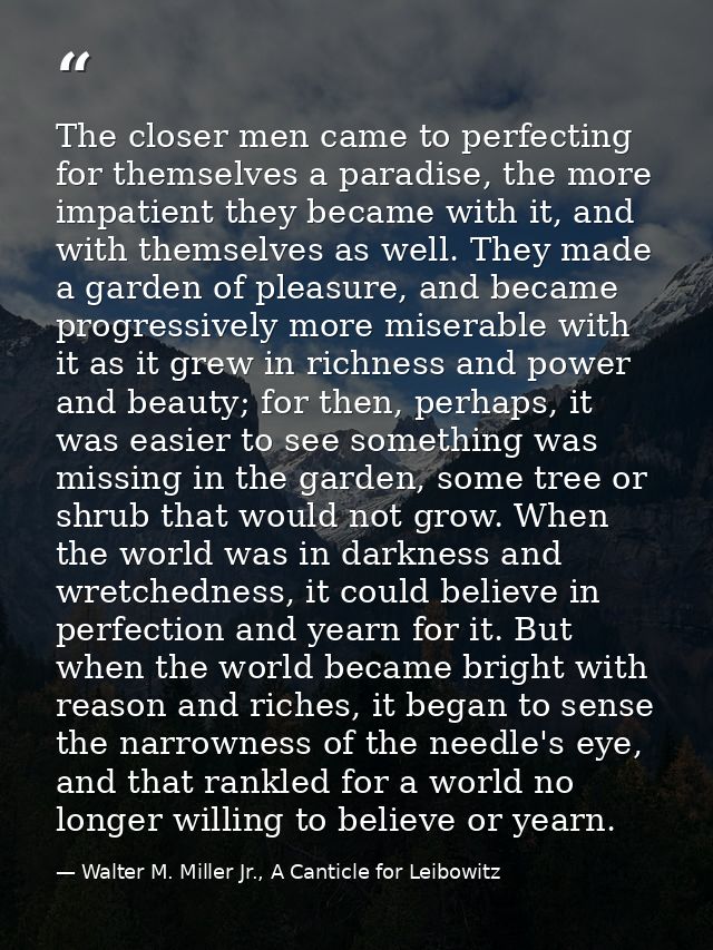 The closer men came to perfecting for themselves a paradise, the more impatient they became with it, and with themselves — Walter M. Miller Jr., A Canticle for Leibowitz