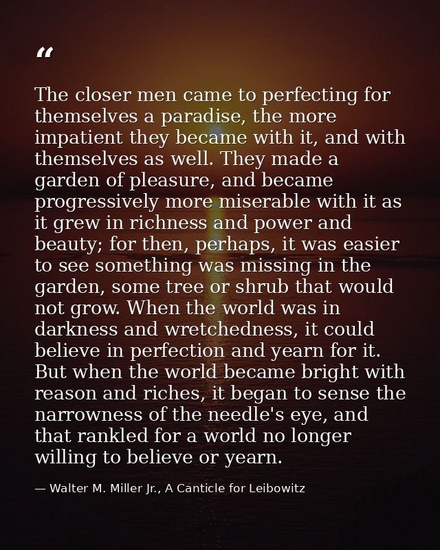 The closer men came to perfecting for themselves a paradise, the more impatient they became with it, and with themselves — Walter M. Miller Jr., A Canticle for Leibowitz