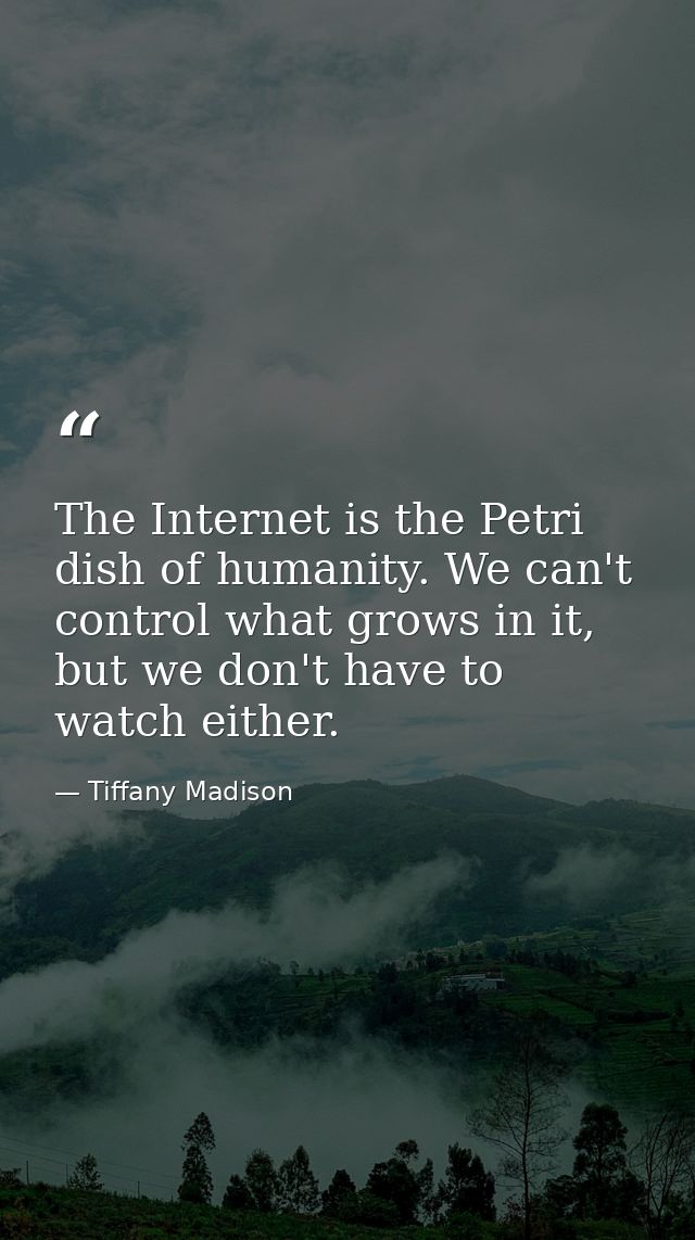The Internet is the Petri dish of humanity. We can't control what grows in it, but we don't have to watch either. — Tiffany Madison