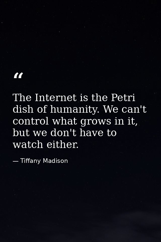 The Internet is the Petri dish of humanity. We can't control what grows in it, but we don't have to watch either. — Tiffany Madison