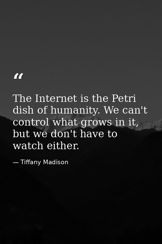 The Internet is the Petri dish of humanity. We can't control what grows in it, but we don't have to watch either. — Tiffany Madison