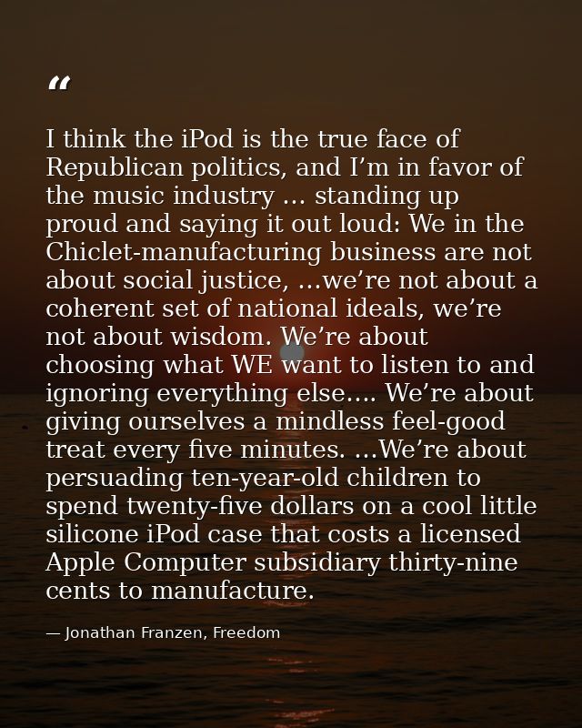 I think the iPod is the true face of Republican politics, and I’m in favor of the music industry … standing up proud and — Jonathan Franzen, Freedom