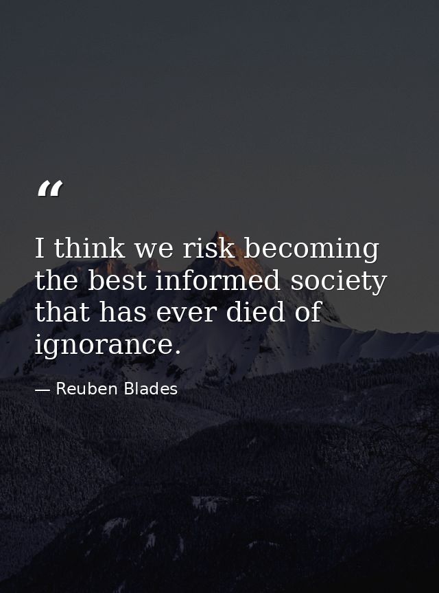 I think we risk becoming the best informed society that has ever died of ignorance. — Reuben Blades