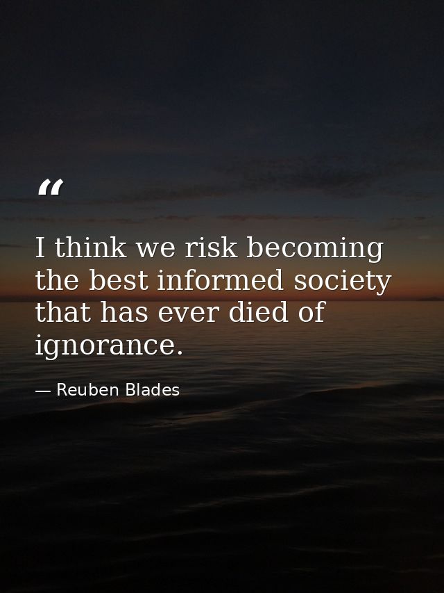 I think we risk becoming the best informed society that has ever died of ignorance. — Reuben Blades