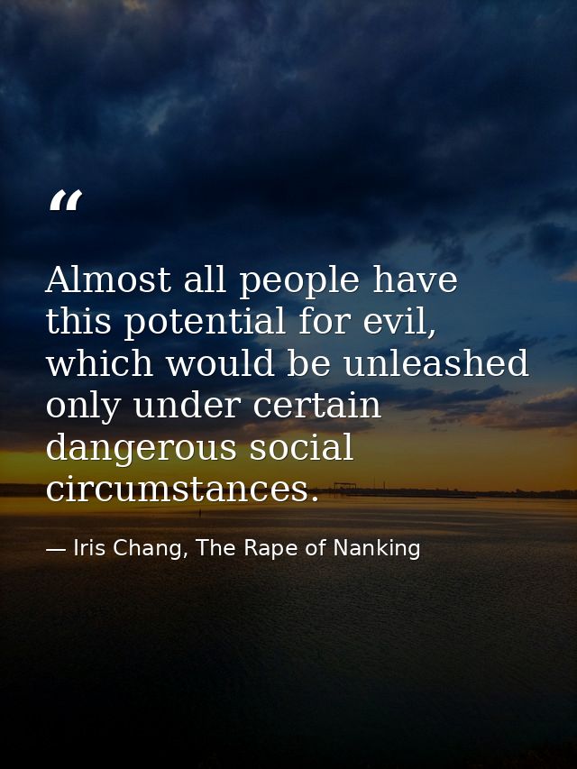 Almost all people have this potential for evil, which would be unleashed only under certain dangerous social circumstanc — Iris Chang, The Rape of Nanking