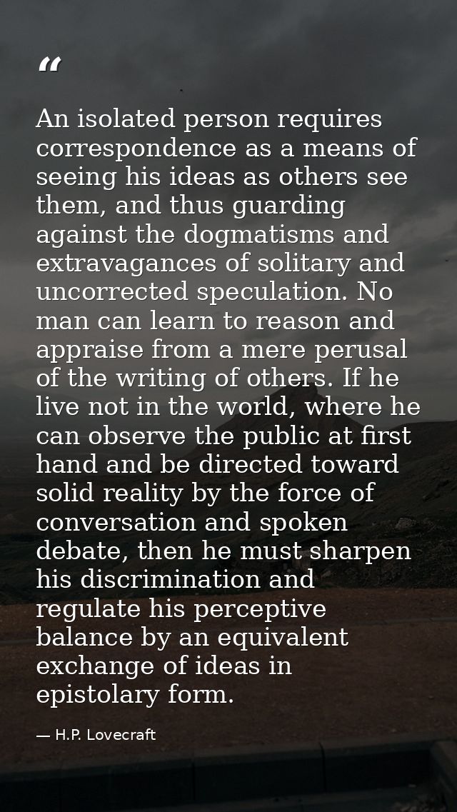 An isolated person requires correspondence as a means of seeing his ideas as others see them, and thus guarding against  — H.P. Lovecraft
