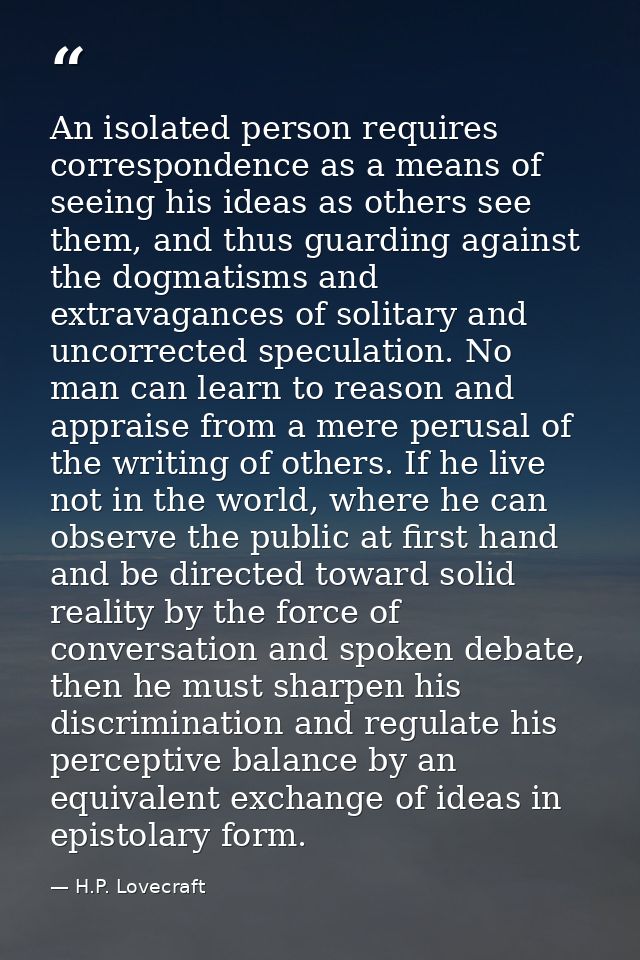 An isolated person requires correspondence as a means of seeing his ideas as others see them, and thus guarding against  — H.P. Lovecraft