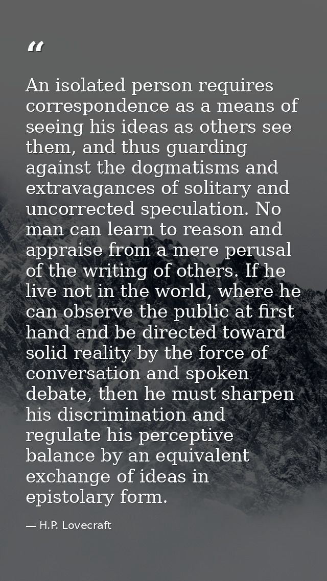 An isolated person requires correspondence as a means of seeing his ideas as others see them, and thus guarding against  — H.P. Lovecraft