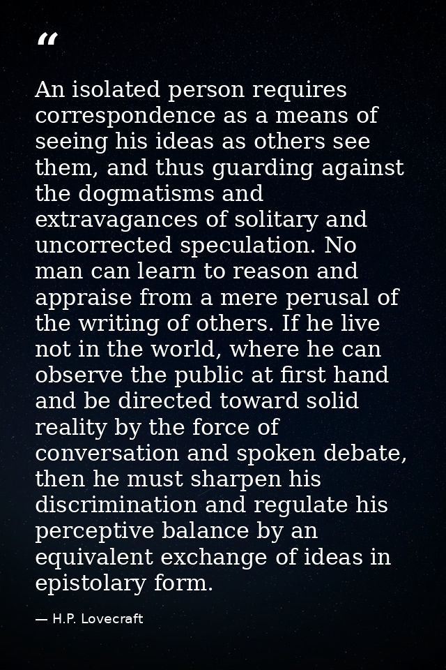 An isolated person requires correspondence as a means of seeing his ideas as others see them, and thus guarding against  — H.P. Lovecraft