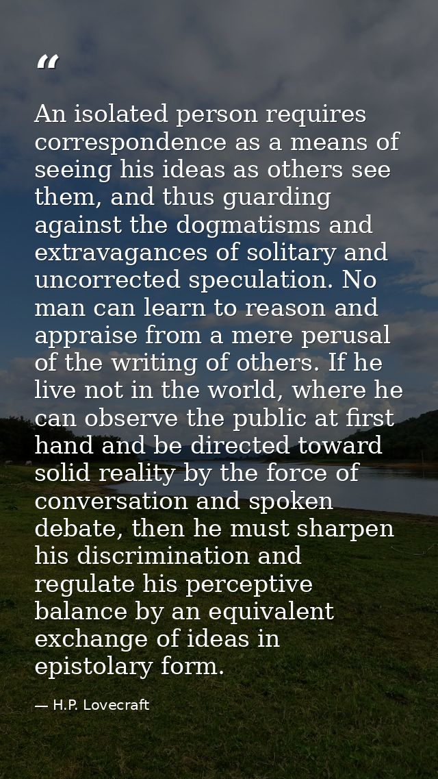 An isolated person requires correspondence as a means of seeing his ideas as others see them, and thus guarding against  — H.P. Lovecraft