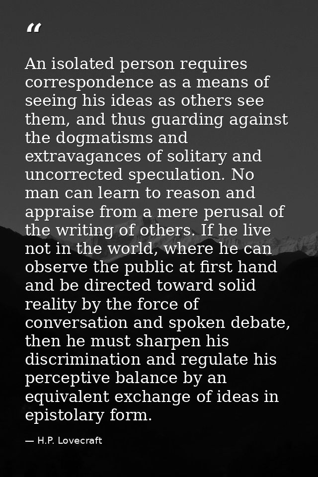 An isolated person requires correspondence as a means of seeing his ideas as others see them, and thus guarding against  — H.P. Lovecraft