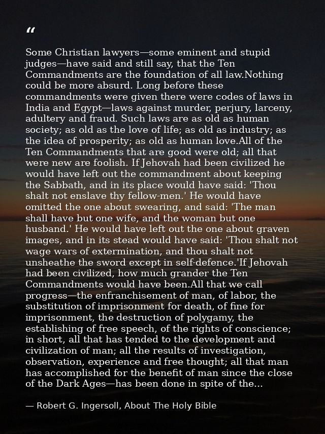 Some Christian lawyers—some eminent and stupid judges—have said and still say, that the Ten Commandments are the foundat — Robert G. Ingersoll, About The Holy Bible