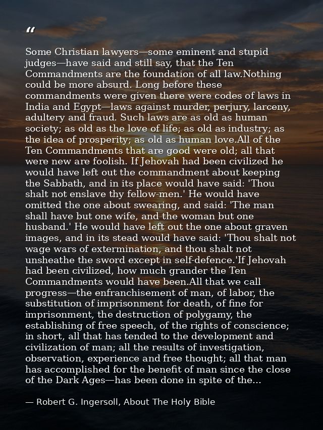 Some Christian lawyers—some eminent and stupid judges—have said and still say, that the Ten Commandments are the foundat — Robert G. Ingersoll, About The Holy Bible