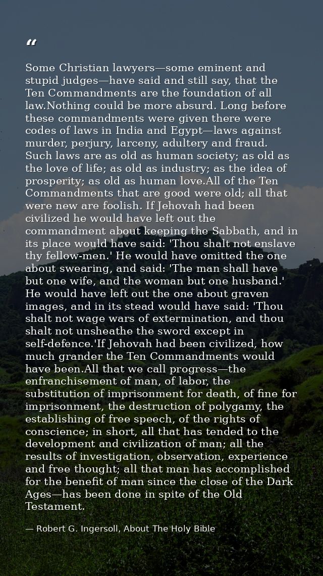 Some Christian lawyers—some eminent and stupid judges—have said and still say, that the Ten Commandments are the foundat — Robert G. Ingersoll, About The Holy Bible