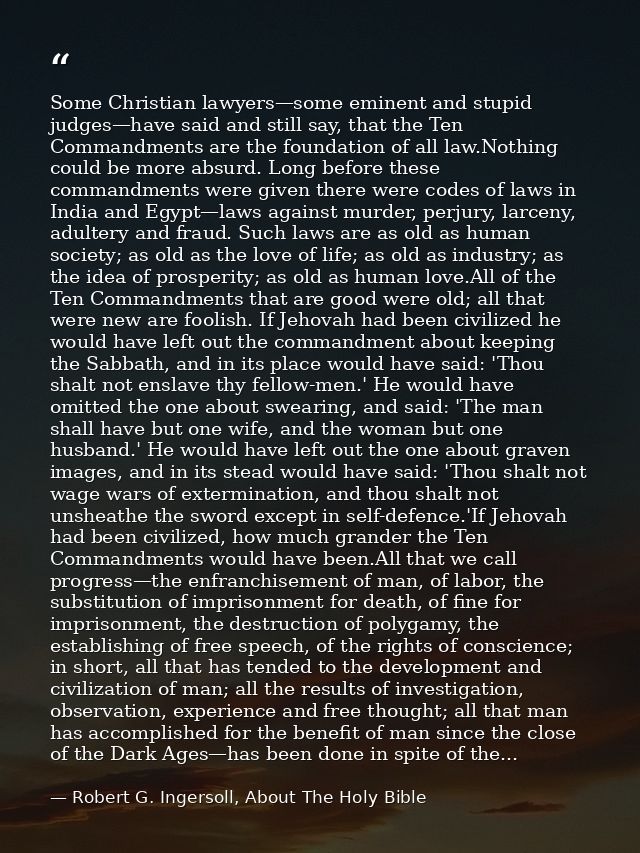 Some Christian lawyers—some eminent and stupid judges—have said and still say, that the Ten Commandments are the foundat — Robert G. Ingersoll, About The Holy Bible