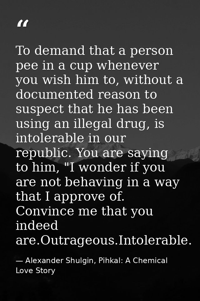 To demand that a person pee in a cup whenever you wish him to, without a documented reason to suspect that he has been u — Alexander Shulgin, Pihkal: A Chemical Love Story