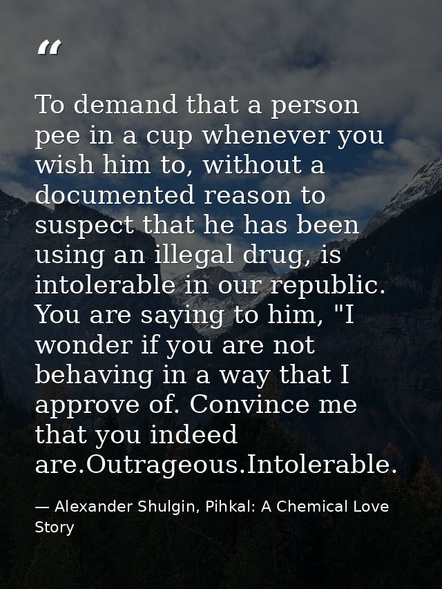 To demand that a person pee in a cup whenever you wish him to, without a documented reason to suspect that he has been u — Alexander Shulgin, Pihkal: A Chemical Love Story