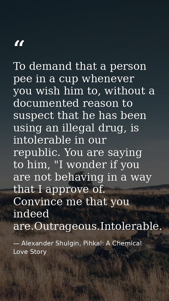 To demand that a person pee in a cup whenever you wish him to, without a documented reason to suspect that he has been u — Alexander Shulgin, Pihkal: A Chemical Love Story