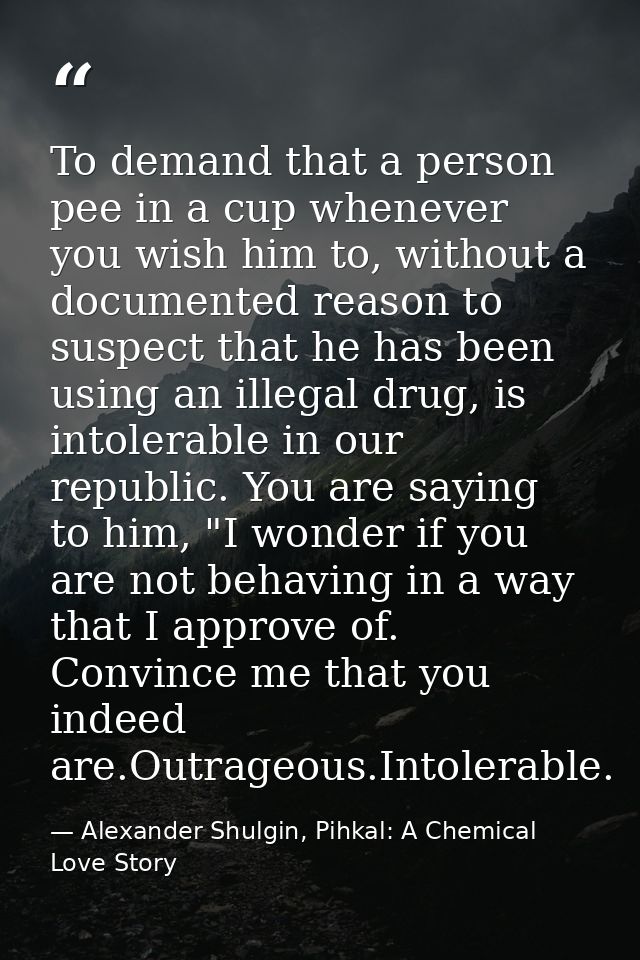 To demand that a person pee in a cup whenever you wish him to, without a documented reason to suspect that he has been u — Alexander Shulgin, Pihkal: A Chemical Love Story