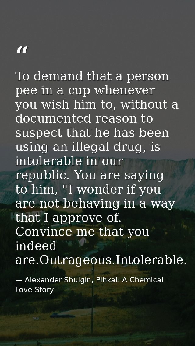 To demand that a person pee in a cup whenever you wish him to, without a documented reason to suspect that he has been u — Alexander Shulgin, Pihkal: A Chemical Love Story