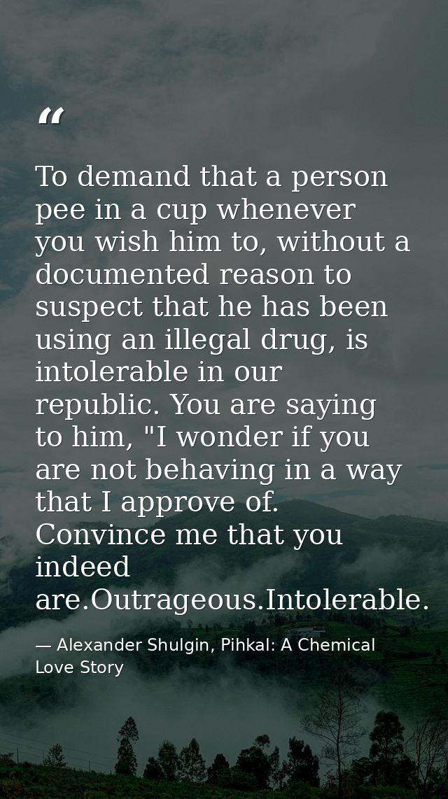 To demand that a person pee in a cup whenever you wish him to, without a documented reason to suspect that he has been u — Alexander Shulgin, Pihkal: A Chemical Love Story