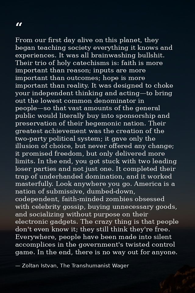From our first day alive on this planet, they began teaching society everything it knows and experiences. It was all bra — Zoltan Istvan, The Transhumanist Wager