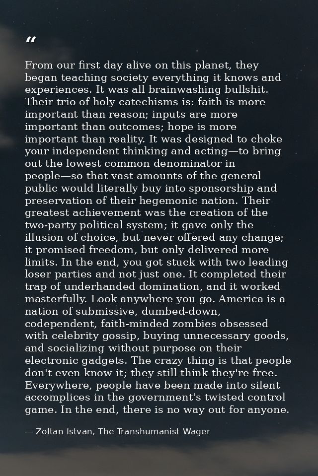 From our first day alive on this planet, they began teaching society everything it knows and experiences. It was all bra — Zoltan Istvan, The Transhumanist Wager