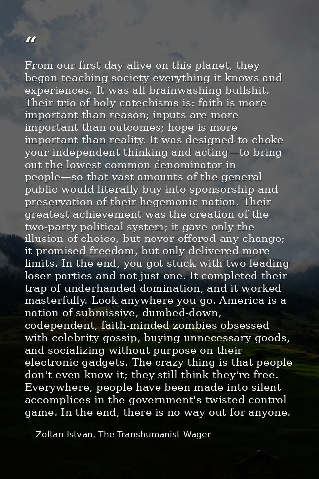 From our first day alive on this planet, they began teaching society everything it knows and experiences. It was all bra — Zoltan Istvan, The Transhumanist Wager