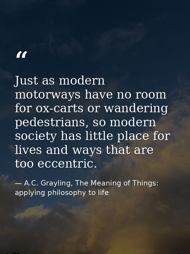 Just as modern motorways have no room for ox-carts or wandering pedestrians, so modern society has little place for live — A.C. Grayling, The Meaning of Things: applying philosophy to life