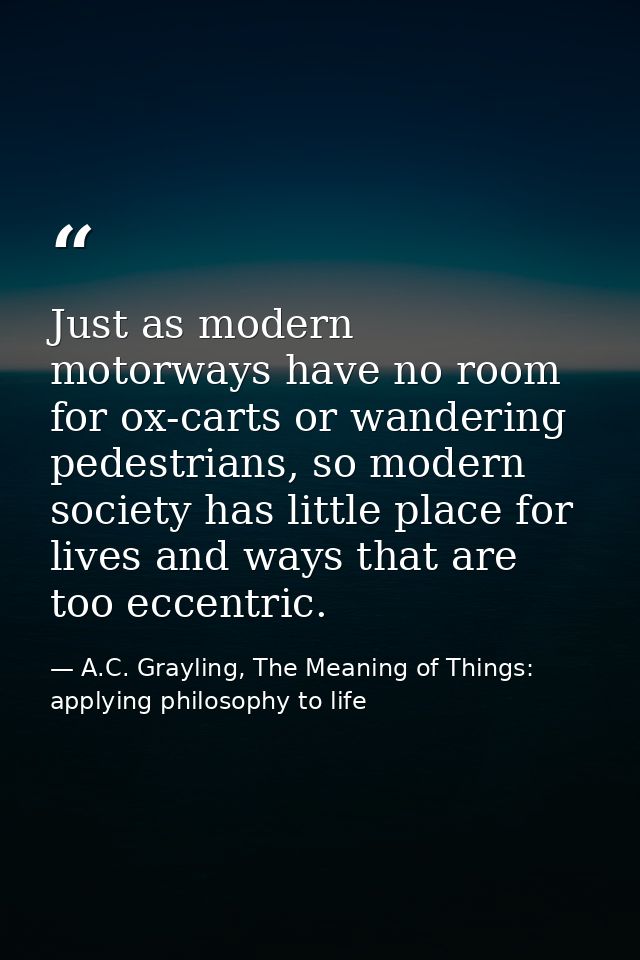 Just as modern motorways have no room for ox-carts or wandering pedestrians, so modern society has little place for live — A.C. Grayling, The Meaning of Things: applying philosophy to life