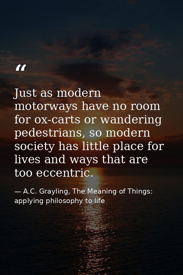 Just as modern motorways have no room for ox-carts or wandering pedestrians, so modern society has little place for live — A.C. Grayling, The Meaning of Things: applying philosophy to life