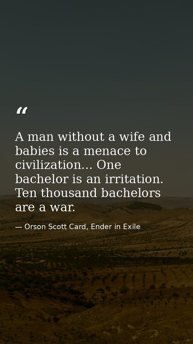 A man without a wife and babies is a menace to civilization... One bachelor is an irritation. Ten thousand bachelors are — Orson Scott Card, Ender in Exile