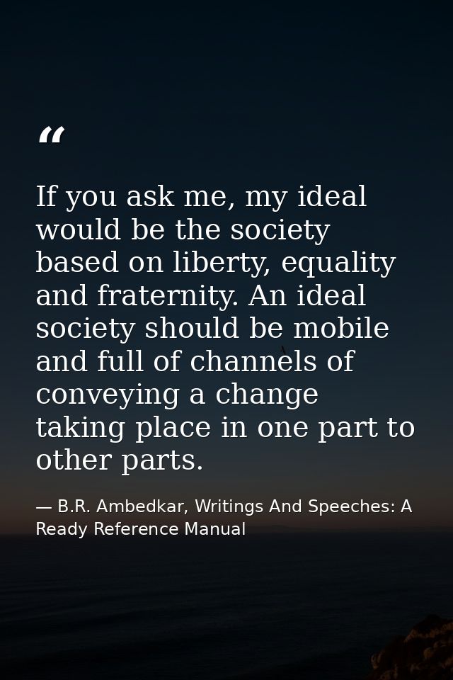 If you ask me, my ideal would be the society based on liberty, equality and fraternity. An ideal society should be mobil — B.R. Ambedkar, Writings And Speeches: A Ready Reference Manual
