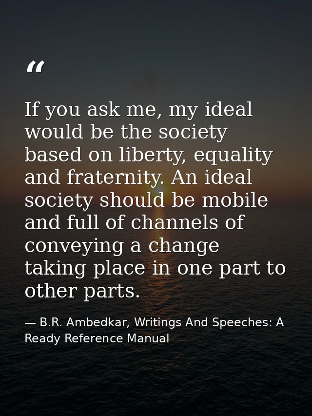 If you ask me, my ideal would be the society based on liberty, equality and fraternity. An ideal society should be mobil — B.R. Ambedkar, Writings And Speeches: A Ready Reference Manual