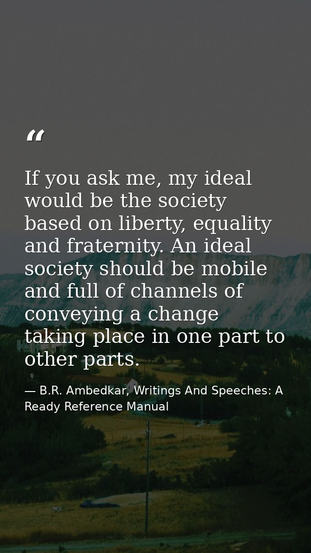 If you ask me, my ideal would be the society based on liberty, equality and fraternity. An ideal society should be mobil — B.R. Ambedkar, Writings And Speeches: A Ready Reference Manual